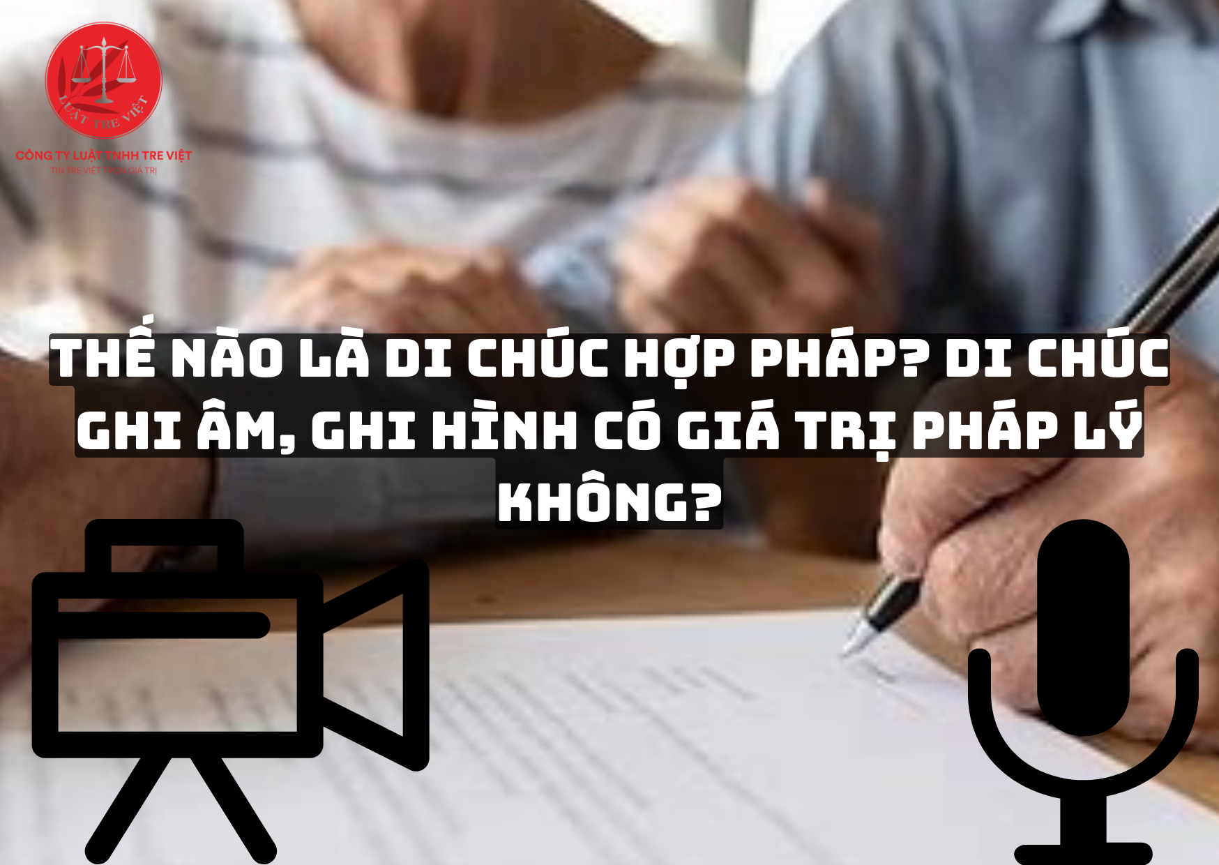 THẾ NÀO LÀ DI CHÚC HỢP PHÁP? DI CHÚC GHI ÂM, GHI HÌNH CÓ GIÁ TRỊ PHÁP LÝ KHÔNG?